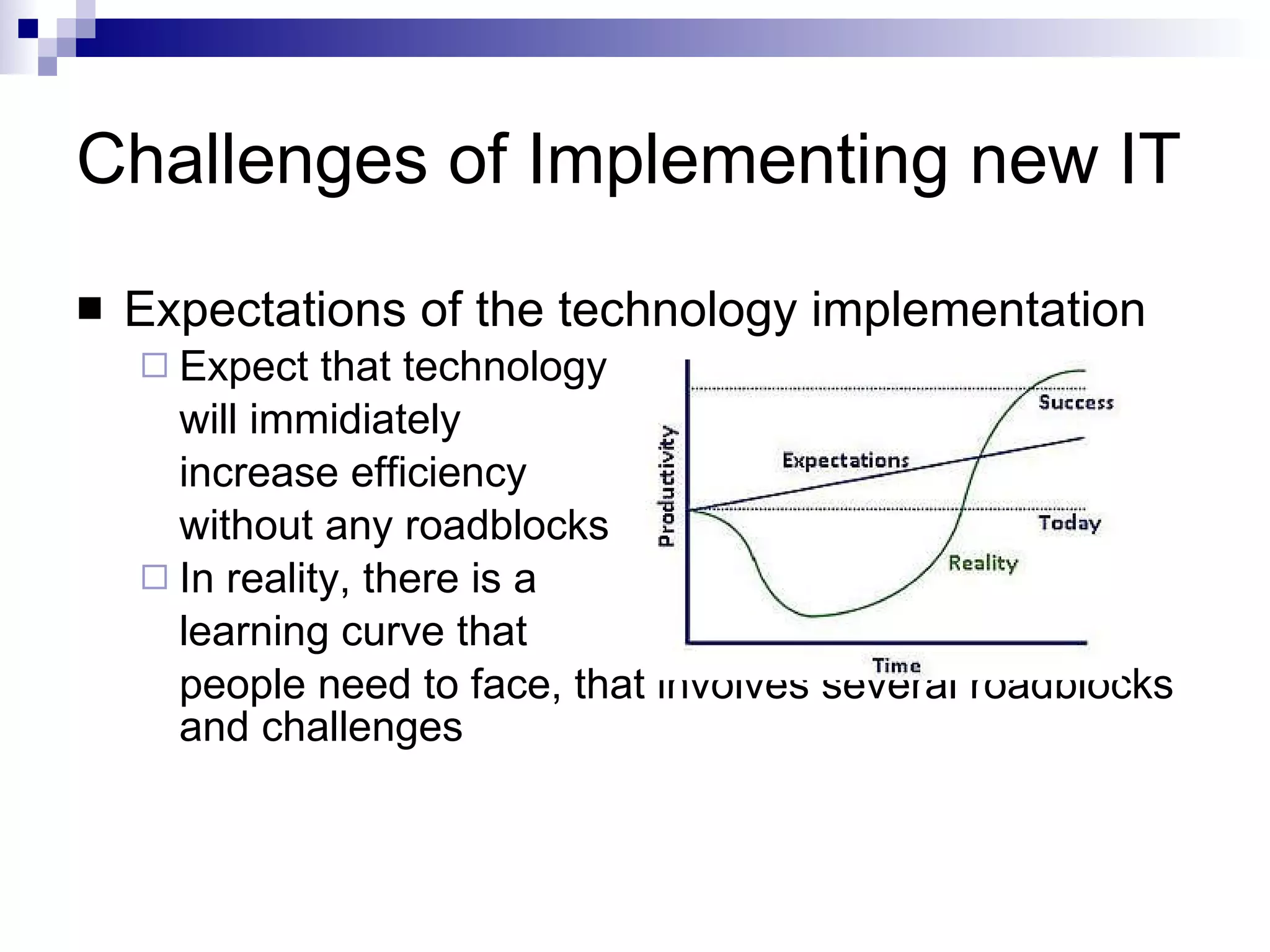 Challenges of Implementing new IT Expectations of the technology implementation  Expect that technology will immidiately  increase efficiency without any roadblocks In reality, there is a  learning curve that  people need to face, that involves several roadblocks and challenges 