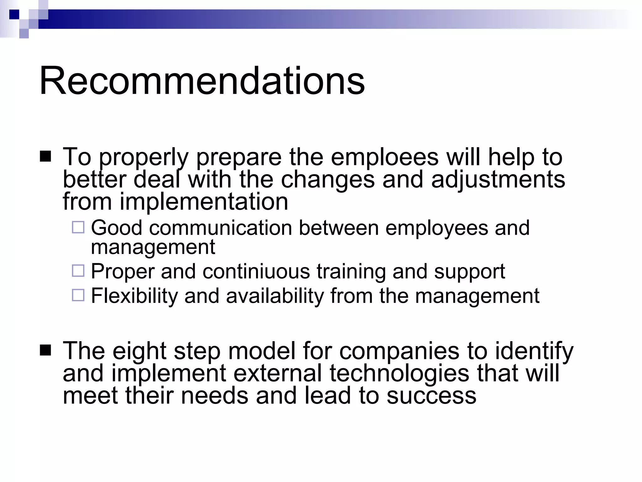 Recommendations To properly prepare the emploees will help to better deal with the changes and adjustments from implementation Good communication between employees and management Proper and continiuous training and support Flexibility and availability from the management The eight step model  for companies to identify and implement external technologies that will meet their needs and lead to success  