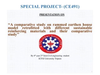 SPECIAL PROJECT- (CE491)
PRESENTATION ON
‘‘A comparative study on rammed earthen house
model retrofitted with different sustainable
reinforcing materials and their comparative
study’’
By 4th year 2nd Sem Civil engineering student
ICFAI University Tripura
1
 