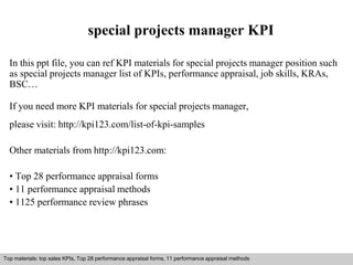 special projects manager KPI 
In this ppt file, you can ref KPI materials for special projects manager position such 
as special projects manager list of KPIs, performance appraisal, job skills, KRAs, 
BSC… 
If you need more KPI materials for special projects manager, 
please visit: http://kpi123.com/list-of-kpi-samples 
Other materials from http://kpi123.com: 
• Top 28 performance appraisal forms 
• 11 performance appraisal methods 
• 1125 performance review phrases 
Top materials: top sales KPIs, Top 28 performance appraisal forms, 11 performance appraisal methods 
Interview questions and answers – free download/ pdf and ppt file 
 