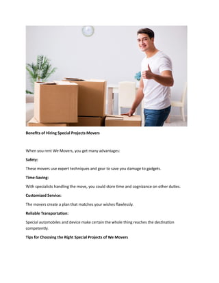 Benefits of Hiring Special Projects Movers
When you rent We Movers, you get many advantages:
Safety:
These movers use expert techniques and gear to save you damage to gadgets.
Time-Saving:
With specialists handling the move, you could store time and cognizance on other duties.
Customized Service:
The movers create a plan that matches your wishes flawlessly.
Reliable Transportation:
Special automobiles and device make certain the whole thing reaches the destination
competently.
Tips for Choosing the Right Special Projects of We Movers
 