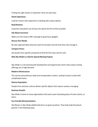 Finding the right movers is important. Here are some tips:
Check Experience:
Look for movers with experience in dealing with unique objects.
Read Reviews:
Customer evaluations can tell you lots about the fine of their provider.
Ask About Insurance:
Make sure the movers offer coverage to guard your gadgets.
Discuss Your Needs:
Be clear approximately what you want to transport and ask how they may manage it.
Compare Prices:
Get quotes from specific companies to find the first-class cost for cash.
Why Abu Dhabi is a Hub for Special Moving Projects
Abu Dhabi is a city teeming with development and opportunity. Here’s why unique moving
offerings are in high demand:
Modern Infrastructure:
The city has extraordinary roads and transportation centers, making it easier to deal with
complicated moves.
Diverse Population:
People from exclusive cultures deliver specific objects that require cautious managing.
Business Growth:
Abu Dhabi is home to many organizations that want assist relocating places of work, device, or
items.
Eco-Friendly Moving Solutions
We Movers in Abu Dhabi additionally focus on green practices. They help make the planet
greener in the following ways:
 