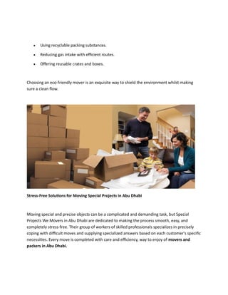 • Using recyclable packing substances.
• Reducing gas intake with efficient routes.
• Offering reusable crates and boxes.
Choosing an eco-friendly mover is an exquisite way to shield the environment whilst making
sure a clean flow.
Stress-Free Solutions for Moving Special Projects in Abu Dhabi
Moving special and precise objects can be a complicated and demanding task, but Special
Projects We Movers in Abu Dhabi are dedicated to making the process smooth, easy, and
completely stress-free. Their group of workers of skilled professionals specializes in precisely
coping with difficult moves and supplying specialized answers based on each customer's specific
necessities. Every move is completed with care and efficiency, way to enjoy of movers and
packers in Abu Dhabi.
 