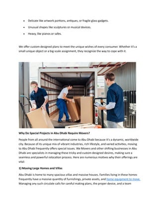 • Delicate like artwork portions, antiques, or fragile glass gadgets.
• Unusual shapes like sculptures or musical devices.
• Heavy, like pianos or safes.
We offer custom designed plans to meet the unique wishes of every consumer. Whether it’s a
small unique object or a big-scale assignment, they recognize the way to cope with it.
Why Do Special Projects in Abu Dhabi Require Movers?
People from all around the international come to Abu Dhabi because it's a dynamic, worldwide
city. Because of its unique mix of vibrant industries, rich lifestyle, and varied activities, moving
to Abu Dhabi frequently offers special issues. We Movers and other shifting businesses in Abu
Dhabi are specialists in managing these tricky and custom designed desires, making sure a
seamless and powerful relocation process. Here are numerous motives why their offerings are
vital:
1) Moving Large Homes and Villas
Abu Dhabi is home to many spacious villas and massive houses. Families living in these homes
frequently have a massive quantity of furnishings, private assets, and home equipment to move.
Managing any such circulate calls for careful making plans, the proper device, and a team
 