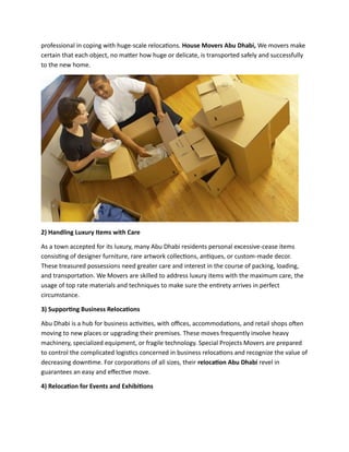 professional in coping with huge-scale relocations. House Movers Abu Dhabi, We movers make
certain that each object, no matter how huge or delicate, is transported safely and successfully
to the new home.
2) Handling Luxury Items with Care
As a town accepted for its luxury, many Abu Dhabi residents personal excessive-cease items
consisting of designer furniture, rare artwork collections, antiques, or custom-made decor.
These treasured possessions need greater care and interest in the course of packing, loading,
and transportation. We Movers are skilled to address luxury items with the maximum care, the
usage of top rate materials and techniques to make sure the entirety arrives in perfect
circumstance.
3) Supporting Business Relocations
Abu Dhabi is a hub for business activities, with offices, accommodations, and retail shops often
moving to new places or upgrading their premises. These moves frequently involve heavy
machinery, specialized equipment, or fragile technology. Special Projects Movers are prepared
to control the complicated logistics concerned in business relocations and recognize the value of
decreasing downtime. For corporations of all sizes, their relocation Abu Dhabi revel in
guarantees an easy and effective move.
4) Relocation for Events and Exhibitions
 