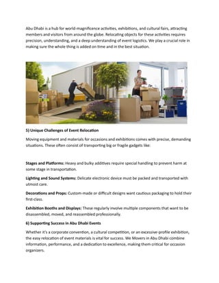 Abu Dhabi is a hub for world-magnificence activities, exhibitions, and cultural fairs, attracting
members and visitors from around the globe. Relocating objects for these activities requires
precision, understanding, and a deep understanding of event logistics. We play a crucial role in
making sure the whole thing is added on time and in the best situation.
5) Unique Challenges of Event Relocation
Moving equipment and materials for occasions and exhibitions comes with precise, demanding
situations. These often consist of transporting big or fragile gadgets like:
Stages and Platforms: Heavy and bulky additives require special handling to prevent harm at
some stage in transportation.
Lighting and Sound Systems: Delicate electronic device must be packed and transported with
utmost care.
Decorations and Props: Custom-made or difficult designs want cautious packaging to hold their
first-class.
Exhibition Booths and Displays: These regularly involve multiple components that want to be
disassembled, moved, and reassembled professionally.
6) Supporting Success in Abu Dhabi Events
Whether it’s a corporate convention, a cultural competition, or an excessive-profile exhibition,
the easy relocation of event materials is vital for success. We Movers in Abu Dhabi combine
information, performance, and a dedication to excellence, making them critical for occasion
organizers.
 