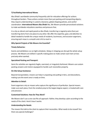 7) Facilitating International Moves
Abu Dhabi's worldwide community frequently calls for relocation offerings for actions
throughout borders. These actions contain more than just packing and transporting objects;
they require understanding in customs clearance, global shipping policies, and careful
coordination. International Movers Abu Dhabi like, We Movers provide personalized solutions
to make worldwide relocations seamless and pressure-free.
In a city as vibrant and rapid-paced as Abu Dhabi, transferring is regularly extra than just
transferring items from one place to any other. We offer the expertise, gear, and attention to
detail needed to handle the unique needs of residents, businesses, and occasion organizers,
ensuring each move is a smooth and a hit to revel in.
Why Special Projects of We Movers Are Essential?
Timely Deliveries:
Events and exhibitions run on tight schedules. Delays in shipping can disrupt the whole setup
process. We Movers are skilled in specific making plans to make certain each item arrives
precisely when wanted.
Specialized Packing and Transport:
Items for activities are regularly fragile, oversized, or irregularly fashioned. Movers use custom
packing answers and motors equipped to handle such necessities properly.
On-Site Setup Assistance:
Beyond transportation, movers can help in unpacking and putting in tiers, and decorations,
making sure the event area is ready on time.
Attention to Detail:
Event organizers rely on movers who capture the significance of perfection. Special movers
make sure each piece, from the smallest prop to the largest degree aspect, is treated with care
and precision.
Customized Solutions: How Do They Work?
We Movers don't use a one-size-fits-all approach. Rather, they develop a plan according to the
needs of the client. Here’s how it works:
Understanding the Needs:
The movers first talk to the client to capture their necessities. What needs to be moved? Are
there any special challenges?
 