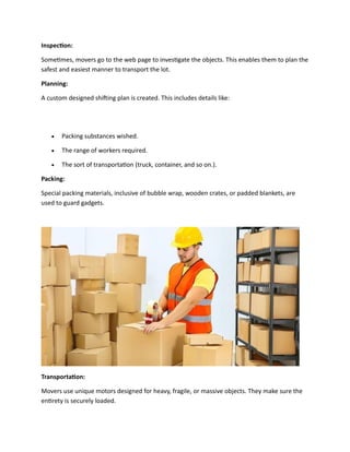 Inspection:
Sometimes, movers go to the web page to investigate the objects. This enables them to plan the
safest and easiest manner to transport the lot.
Planning:
A custom designed shifting plan is created. This includes details like:
• Packing substances wished.
• The range of workers required.
• The sort of transportation (truck, container, and so on.).
Packing:
Special packing materials, inclusive of bubble wrap, wooden crates, or padded blankets, are
used to guard gadgets.
Transportation:
Movers use unique motors designed for heavy, fragile, or massive objects. They make sure the
entirety is securely loaded.
 