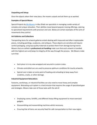 Unpacking and Setup:
Once the objects attain their new place, the movers unpack and set them up as wanted.
Examples of Special Moves
Special Projects by We Movers in Abu Dhabi are specialists in managing a wide variety of
complex and unique relocation. Their abilities move beyond popular moving offerings, catering
to specialized requirements with precision and care. Below are certain examples of the sorts of
movements they control:
Art Galleries and Collections
Transporting items for artwork galleries entails dealing with treasured and often irreplaceable
pieces, including paintings, sculptures, and antiques. These objects are sensitive and require
careful packaging, using top-quality materials to protect them from damage during transit.
Movers that are skilled in professional art handling make sure that each artwork is handled
with the highest care and keeps its integrity all the way through the process. We Movers make
sure that:
• Each piece is in my view wrapped and secured in custom crates.
• Climate-controlled cars are used to preserve optimum conditions for touchy artworks.
• Special care is taken at some point of loading and unloading to keep away from
scratches, cracks, or other damage.
Industrial Equipment Relocations
Factories, workshops, or industrial facilities can also need to move heavy and complex
equipment. Relocating such system is a hard mission that requires the usage of specialized gear
and strategies. Movers take care of those tasks with the aid of:
• Employing cranes, forklifts, and different heavy-lifting equipment to move oversized
gadgets.
• Disassembling and reassembling machines whilst necessary.
• Ensuring that all items are securely fixed for safe transportation to their new region.
 