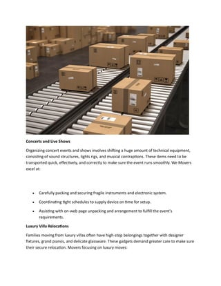 Concerts and Live Shows
Organizing concert events and shows involves shifting a huge amount of technical equipment,
consisting of sound structures, lights rigs, and musical contraptions. These items need to be
transported quick, effectively, and correctly to make sure the event runs smoothly. We Movers
excel at:
• Carefully packing and securing fragile instruments and electronic system.
• Coordinating tight schedules to supply device on time for setup.
• Assisting with on-web page unpacking and arrangement to fulfill the event's
requirements.
Luxury Villa Relocations
Families moving from luxury villas often have high-stop belongings together with designer
fixtures, grand pianos, and delicate glassware. These gadgets demand greater care to make sure
their secure relocation. Movers focusing on luxury moves:
 