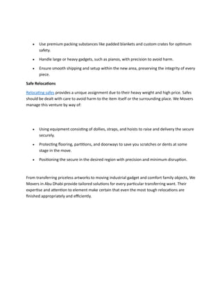• Use premium packing substances like padded blankets and custom crates for optimum
safety.
• Handle large or heavy gadgets, such as pianos, with precision to avoid harm.
• Ensure smooth shipping and setup within the new area, preserving the integrity of every
piece.
Safe Relocations
Relocating safes provides a unique assignment due to their heavy weight and high price. Safes
should be dealt with care to avoid harm to the item itself or the surrounding place. We Movers
manage this venture by way of:
• Using equipment consisting of dollies, straps, and hoists to raise and delivery the secure
securely.
• Protecting flooring, partitions, and doorways to save you scratches or dents at some
stage in the move.
• Positioning the secure in the desired region with precision and minimum disruption.
From transferring priceless artworks to moving industrial gadget and comfort family objects, We
Movers in Abu Dhabi provide tailored solutions for every particular transferring want. Their
expertise and attention to element make certain that even the most tough relocations are
finished appropriately and efficiently.
 