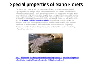 Special properties of Nano Florets
The distinctive characteristics of carbon nano forests include their unparalleled
capacity to absorb sunlight across various frequencies and convert it into heat with
remarkable effectiveness. These Nano forests exhibit the exceptional ability to absorb
infrared, visible, and ultraviolet light, setting them apart from conventional materials
for solar-thermal conversion, which typically only absorb visible and ultraviolet light.
Get the best neet coaching institutes in Delhi. Their conical structure serves to
minimize reflection, ensuring maximum light absorption by allowing most incident
light to be internally reflected. Moreover, the Nano forest features long-range
disorder, which hinders heat dissipation over extended distances, thus facilitating
efficient heat retention.
#NEET #neetexam #neetpreparation #neetcoaching #neet2024 #neetcoaching #medi
calaesthetics #medical #medicalaesthetics #Mbbs #mbbsabroad
 