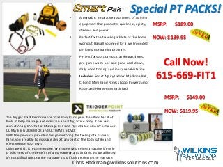 • A portable, innovative assortment of training
equipment that promotes quickness, agility,
stamina and power.
• Perfect for the traveling athlete or the home
workout. Has all you need for a well-rounded
performance training program.
• Perfect for sport camps, traveling athletes,
pre-game warm-up, post game cool-down,
daily conditioning, and injury rehabilitation.
• Includes: Smart Agility Ladder, Medicine Ball,
C-band, Mini Band Fitness Loop, Power Jump
Rope, and Heavy-duty Back Pack
MSRP: $189.00
NOW: $139.95
MSRP: $149.00
NOW: $119.95
The Trigger Point Performance Total Body Package is the ultimate set of
tools to help massage and maintain a healthy, active body. It has our
revolutionary Footballer, Massage Ball and Quadballer. Also includes our
ULIMATE 6 GUIDEBOOK and ULTIMATE 6 DVD.
With the products patented design mirroring the feeling of a human
hand, you are able to massage almost any part of the body safely and
effectively on your own.
Ultimate 6 Kit is recommended for anyone who enjoys an active lifestyle
or is in need of the benefits of a massage on a daily basis. As we all know
it's not difficult getting the massage it's difficult getting to the massage.
Call Now!
615-669-FIT1
Chris.Beckman@wilkinssolutions.com
Special PT PACKS!
 