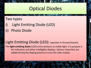 Optical Diodes
Two types
i) Light Emitting Diode (LED)
ii) Photo Diode
Light Emitting Diode (LED): operates in forward biased,
The light-emitting diode (LED) emits photons as visible light. It’s purpose is
for indication and other intelligible displays. Various impurities are
added during the doping process to vary the color output.
 