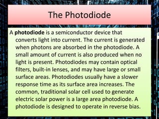The Photodiode
A photodiode is a semiconductor device that
converts light into current. The current is generated
when photons are absorbed in the photodiode. A
small amount of current is also produced when no
light is present. Photodiodes may contain optical
filters, built-in lenses, and may have large or small
surface areas. Photodiodes usually have a slower
response time as its surface area increases. The
common, traditional solar cell used to generate
electric solar power is a large area photodiode. A
photodiode is designed to operate in reverse bias.
 
