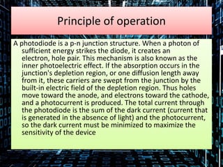 Principle of operation
A photodiode is a p-n junction structure. When a photon of
sufficient energy strikes the diode, it creates an
electron, hole pair. This mechanism is also known as the
inner photoelectric effect. If the absorption occurs in the
junction's depletion region, or one diffusion length away
from it, these carriers are swept from the junction by the
built-in electric field of the depletion region. Thus holes
move toward the anode, and electrons toward the cathode,
and a photocurrent is produced. The total current through
the photodiode is the sum of the dark current (current that
is generated in the absence of light) and the photocurrent,
so the dark current must be minimized to maximize the
sensitivity of the device
 