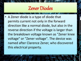 Zener Diodes
• A Zener diode is a type of diode that
permits current not only in the forward
direction like a normal diode, but also in the
reverse direction if the voltage is larger than
the breakdown voltage known as "Zener knee
voltage" or "Zener voltage". The device was
named after Clarence Zener, who discovered
this electrical property.
 
