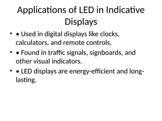 Applications of LED in Indicative
Displays
• • Used in digital displays like clocks,
calculators, and remote controls.
• • Found in traffic signals, signboards, and
other visual indicators.
• • LED displays are energy-efficient and long-
lasting.
 