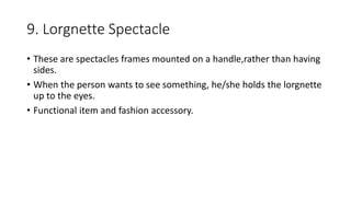 9. Lorgnette Spectacle
• These are spectacles frames mounted on a handle,rather than having
sides.
• When the person wants to see something, he/she holds the lorgnette
up to the eyes.
• Functional item and fashion accessory.
 