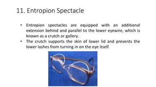 11. Entropion Spectacle
• Entropion spectacles are equipped with an additional
extension behind and parallel to the lower eyewire, which is
known as a crutch or gallery.
• The crutch supports the skin of lower lid and prevents the
lower lashes from turning in on the eye itself.
 