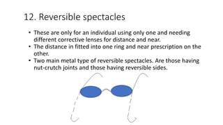 12. Reversible spectacles
• These are only for an individual using only one and needing
different corrective lenses for distance and near.
• The distance in fitted into one ring and near prescription on the
other.
• Two main metal type of reversible spectacles. Are those having
nut-crutch joints and those having reversible sides.
 