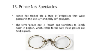 13. Prince Nez Spectacles
• Prince nez frames are a style of eyeglasses that were
popular in the late 19th and early 20th centuries.
• The term ‘prince nez’ is French and translates to ‘pinch
nose’ in English, which refers to the way these glasses are
held in place.
 