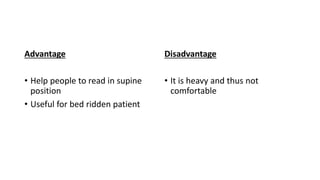 Advantage
• Help people to read in supine
position
• Useful for bed ridden patient
Disadvantage
• It is heavy and thus not
comfortable
 