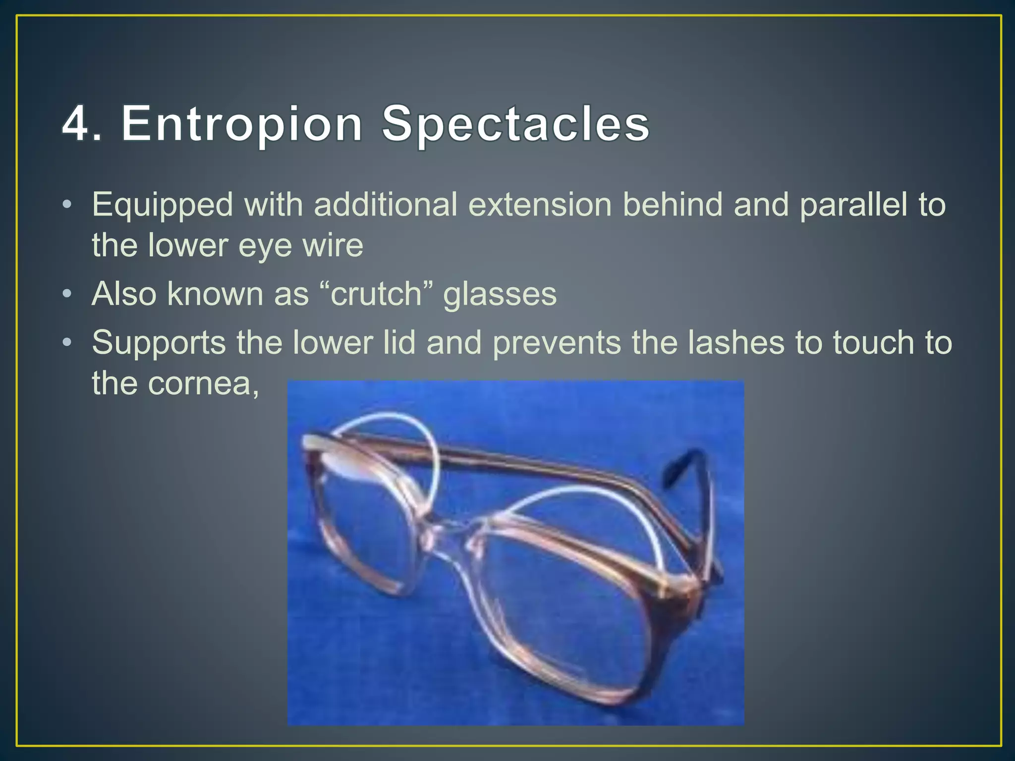 • Equipped with additional extension behind and parallel to
the lower eye wire
• Also known as “crutch” glasses
• Supports the lower lid and prevents the lashes to touch to
the cornea,