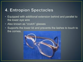 • Equipped with additional extension behind and parallel to
the lower eye wire
• Also known as “crutch” glasses
• Supports the lower lid and prevents the lashes to touch to
the cornea,
 