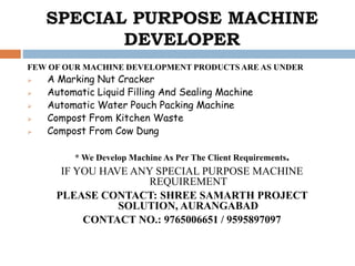 SPECIAL PURPOSE MACHINE
DEVELOPER
FEW OF OUR MACHINE DEVELOPMENT PRODUCTS ARE AS UNDER
 A Marking Nut Cracker
 Automatic Liquid Filling And Sealing Machine
 Automatic Water Pouch Packing Machine
 Compost From Kitchen Waste
 Compost From Cow Dung
* We Develop Machine As Per The Client Requirements.
IF YOU HAVE ANY SPECIAL PURPOSE MACHINE
REQUIREMENT
PLEASE CONTACT: SHREE SAMARTH PROJECT
SOLUTION, AURANGABAD
CONTACT NO.: 9765006651 / 9595897097
 
