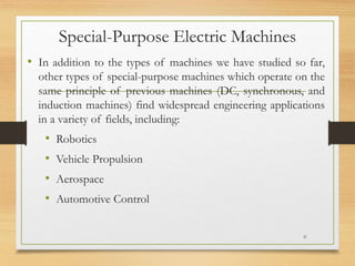 Special-Purpose Electric Machines
• In addition to the types of machines we have studied so far,
other types of special-purpose machines which operate on the
same principle of previous machines (DC, synchronous, and
induction machines) find widespread engineering applications
in a variety of fields, including:
• Robotics
• Vehicle Propulsion
• Aerospace
• Automotive Control
0
 