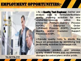 EMPLOYMENT OPPORTUNITIES:-
As a Quality Test Engineer, Gather and
analyze data to formulate/facilitate
quality planning activities for new
products/processes within the
Enterprise Product Delivery Process
(EPDP), Enterprise Order
Fulfillment Process (EOFP), Supplier
Quality, and/or Customer Support
Processes (CSP).
Execute quality tools to enable the
focus on prevention by identifying and
performing activities to minimize risk.
Investigate product and process
quality related issues and recommends
changes to control plans and/or prints.
9638996297
9638996297
 