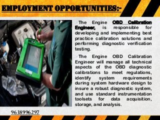 The Engine OBD Calibration
Engineer, is responsible for
developing and implementing best
practice calibration solutions and
performing diagnostic verification
testing.
The Engine OBD Calibration
Engineer will manage all technical
aspects of the OBD diagnostic
calibrations to meet regulations,
identify system requirements
during system hardware design to
insure a robust diagnostic system,
and use standard instrumentation
toolsets for data acquisition,
storage, and analysis.
EMPLOYMENT OPPORTUNITIES:-
9638996297
9638996297
 