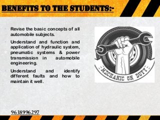 BENEFITS TO THE STUDENTS:-
 Revise the basic concepts of all
automobile subjects.
 Understand and function and
application of hydraulic system,
pneumatic systems & power
transmission in automobile
engineering.
 Understand and identify
different faults and how to
maintain it well.
9638996297
9638996297
 