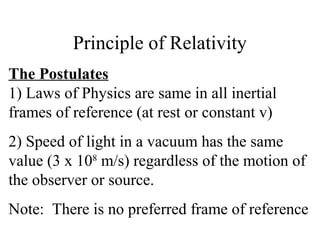 Principle of Relativity
The Postulates
1) Laws of Physics are same in all inertial
frames of reference (at rest or constant v)
2) Speed of light in a vacuum has the same
value (3 x 108
m/s) regardless of the motion of
the observer or source.
Note: There is no preferred frame of reference
 