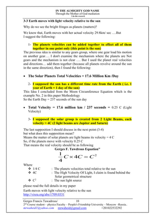 IN THE ALMIGHTY GOD NAME
Through the Mother of God mediation
I do this research
Gerges Francis Tawadrous/
2nd
Course student – physics Faculty – People's Friendship University – Moscow –Russia..
mrwaheid1@yahoo.com mrwaheid@gmail.com +201022532292
10
3-3 Earth moves with light velocity relative to the sun
Why do we see the bright fringes as planets (matters)?
We know that, Earth moves with her actual velocity 29.8km/ sec ….But
I suggest the following:
1- The planets velocities can be added together to effect all of them
together in one point only (this point is the sun)
The previous idea is similar to any gears group, where one gear load his motion
on another gear…. I don't examine the mechanism where the planets are Not
gears and the mechanism is not clear …. But I used the planet real velocities
and directions… add them together (because all planets revolve around the sun
in the same direction), then I found the following:
 The Solar Planets Total Velocities = 17.6 Million Km /Day
2- I supposed the sun has a different time rate from the Earth ( i.e. 1
year of Earth = 1 day of the sun)
This Idea I concluded from the Moon Circumference Equation which is the
example No. 2 in this paper Methodology
So the Earth Day = 237 seconds of the sun day
 Total Velocity = 17.6 million km / 237 seconds = 0.25 C (Light
Velocity)
3- I supposed the solar group is created from 2 Light Beams, each
velocity = 4C (2 light beams are Jupiter and Saturn)
The last supposition I should discuss in the next point (3-4)
but what does this supposition mean?
Means the matter of solar planets are light beams its velocity = 4 C
So, if the planets move with velocity 0.25 C
That means the real velocity should be as following
Gerges F. Tawdrous Equation"
2
4
4
1
CCC 
Where
 1/4 C : The planets velocities total relative to the sun
 4C : The High Velocity Of Light, I claim is found behind the
Solar geometrical structure
 C2
: The sun light source
please read the full details in my paper
Earth moves with light velocity relative to the sun
http://vixra.org/abs/1709.0331
 