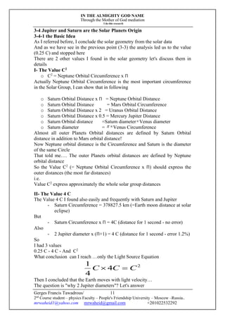 IN THE ALMIGHTY GOD NAME
Through the Mother of God mediation
I do this research
Gerges Francis Tawadrous/
2nd
Course student – physics Faculty – People's Friendship University – Moscow –Russia..
mrwaheid1@yahoo.com mrwaheid@gmail.com +201022532292
11
3-4 Jupiter and Saturn are the Solar Planets Origin
3-4-1 the Basic Idea
As I referred before, I conclude the solar geometry from the solar data
And as we have see in the previous point (3-3) the analysis led us to the value
(0.25 C) and stopped here
There are 2 other values I found in the solar geometry let's discuss them in
details
I- The Value C2
o C2
= Neptune Orbital Circumference x Π
Actually Neptune Orbital Circumference is the most important circumference
in the Solar Group, I can show that in following
o Saturn Orbital Distance x Π = Neptune Orbital Distance
o Saturn Orbital Distance = Mars Orbital Circumference
o Saturn Orbital Distance x 2 = Uranus Orbital Distance
o Saturn Orbital Distance x 0.5 = Mercury Jupiter Distance
o Saturn Orbital distance =Saturn diameterVenus diameter
o Saturn diameter =  Venus Circumference
Almost all outer Planets Orbital distances are defined by Saturn Orbital
distance in addition to Mars orbital distance!
Now Neptune orbital distance is the Circumference and Saturn is the diameter
of the same Circle
That told me…. The outer Planets orbital distances are defined by Neptune
orbital distance
So the Value C2
(= Neptune Orbital Circumference x Π) should express the
outer distances (the most far distances)
i.e.
Value C2
express approximately the whole solar group distances
II- The Value 4 C
The Value 4 C I found also easily and frequently with Saturn and Jupiter
- Saturn Circumference = 378827.5 km (=Earth moon distance at solar
eclipse)
But
- Saturn Circumference x Π = 4C (distance for 1 second - no error)
Also
- 2 Jupiter diameter x (Π+1) = 4 C (distance for 1 second - error 1.2%)
So
I had 3 values
0.25 C - 4 C - And C2
What conclusion can I reach …only the Light Source Equation
2
4
4
1
CCC 
Then I concluded that the Earth moves with light velocity…
The question is "why 2 Jupiter diameters"? Let's answer
 