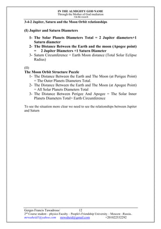 IN THE ALMIGHTY GOD NAME
Through the Mother of God mediation
I do this research
Gerges Francis Tawadrous/
2nd
Course student – physics Faculty – People's Friendship University – Moscow –Russia..
mrwaheid1@yahoo.com mrwaheid@gmail.com +201022532292
12
3-4-2 Jupiter, Saturn and the Moon Orbit relationships
(I) Jupiter and Saturn Diameters
1- The Solar Planets Diameters Total = 2 Jupiter diameters+1
Saturn diameter
2- The Distance Between the Earth and the moon (Apogee point)
= 2 Jupiter Diameters +1 Saturn Diameter
3- Saturn Circumference = Earth Moon distance (Total Solar Eclipse
Radius)
(II)
The Moon Orbit Structure Puzzle
1- The Distance Between the Earth and The Moon (at Perigee Point)
= The Outer Planets Diameters Total.
2- The Distance Between the Earth and The Moon (at Apogee Point)
= All Solar Planets Diameters Total
3- The Distance Between Perigee And Apogee = The Solar Inner
Planets Diameters Total= Earth Circumference
To see the situation more clear we need to see the relationships between Jupiter
and Saturn
 