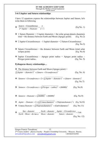 IN THE ALMIGHTY GOD NAME
Through the Mother of God mediation
I do this research
Gerges Francis Tawadrous/
2nd
Course student – physics Faculty – People's Friendship University – Moscow –Russia..
mrwaheid1@yahoo.com mrwaheid@gmail.com +201022532292
13
3-4-3 Jupiter and Saturn relationships
I have 12 equations express the relationships between Jupiter and Saturn, let's
write them in following

1*2
nceCircumfere






DiameterJupiter
Saturn
(Eq No. 1)
 1 Saturn Diameter + 2 Jupiter diameters = the solar group planets diameters
total = the distance between Earth and Moon (Apogee point). (Eq. No.2)
 2 Jupiter Circumferences – 1 Jupiter diameter = 2 Saturn Circumference
(Eq. No.3)
 Saturn Circumference = the distance between Earth and Moon (total solar
eclipse point) (Eq. No.4)
 Jupiter Circumference – Apogee point radius = Apogee point radius –
Perigee point radius.. (Eq. No. 5)
Pythagoras theory relationships…
 The distance between Earth and Moon (Apogee point) =
22 2
)()( nceCircumfereSaturndiameterJupiter  (Eq. No. 6)
 22 2
)()(2 diameterSaturndiameterJupiternceCircumfereSatunrn 
(Eq. No.7)
 22 2
)86000()(  radiusPerigeenceCircumfereSatunrn (Eq. No.8)
 22 2
)86000()86000(  DiameterSatunrn (Eq. No.9)
 ))Neptune()diameterUranus((2 22 2
diameterDiameterJupiter  (Eq. No10)
 22 2
)diameterEarth()diameterNeptune(Uranus Diameter (Eq. No.11)
 66.3
tan









diameterSaturn
nceCircumfereJupiter
diameterMoon
diameterEarth
cedisMoonEarth
diameterSun
(Eq. No. 12)
 
