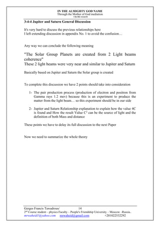 IN THE ALMIGHTY GOD NAME
Through the Mother of God mediation
I do this research
Gerges Francis Tawadrous/
2nd
Course student – physics Faculty – People's Friendship University – Moscow –Russia..
mrwaheid1@yahoo.com mrwaheid@gmail.com +201022532292
14
3-4-4 Jupiter and Saturn General Discussion
It's very hard to discuss the previous relationships here
I left extending discussion in appendix No. 1 to avoid the confusion…
Any way we can conclude the following meaning
"The Solar Group Planets are created from 2 Light beams
coherence"
These 2 light beams were very near and similar to Jupiter and Saturn
Basically based on Jupiter and Saturn the Solar group is created
To complete this discussion we have 2 points should take into consideration
1- The pair production process (production of electron and positron from
Gamma rays 1.2 mev) because this is an experiment to produce the
matter from the light beam… so this experiment should be in our side
2- Jupiter and Saturn Relationship explanation to explain how the value 4C
is found and How the result Value C2
can be the source of light and the
definition of both Mass and distance
These points we have to delay its full discussion to the next Paper
Now we need to summarize the whole theory
 