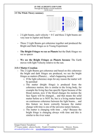 IN THE ALMIGHTY GOD NAME
Through the Mother of God mediation
I do this research
Gerges Francis Tawadrous/
2nd
Course student – physics Faculty – People's Friendship University – Moscow –Russia..
mrwaheid1@yahoo.com mrwaheid@gmail.com +201022532292
15
3-5 The Whole Theory summary
- 2 Light beams, each velocity = 4 C and these 2 light beams are
very near to Jupiter and Saturn
- These 2 Light Beams got coherence together and produced the
Bright and Dark fringes as in Young Experiment
- The Bright Fringes we see as Planets but the Dark fringes we
see as spaces
- We see the Bright Fringes as Planets because The Earth
moves with light Velocity relative to the sun.
3-5-1 Matter Creation
- The 2 Light Beams got coherence and based on this coherence
the bright and dark fringes are produced, we see the bright
fringes as matters (Planets)… what's happening inside?
o If the light coherence stops for any reason the matter will
be perished
o The matter (bright fringe) is produced from the
coherence motion, this is similar to the living body, for
example the living face has specific figure because of the
blood motion, now if the blood changes his motion the
face figure will be changed… and that means the solid
matter before us is NOT So, but is a living matter based
on continuous coherence between the light beams… and
this feature we know correctly because the matter
change with time is one of the universe nature features..
o The matter is changing with time …why? Because the
bright fringe is changing always with time and this is
similar to the river water
 