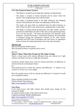 IN THE ALMIGHTY GOD NAME
Through the Mother of God mediation
I do this research
Gerges Francis Tawadrous/
2nd
Course student – physics Faculty – People's Friendship University – Moscow –Russia..
mrwaheid1@yahoo.com mrwaheid@gmail.com +201022532292
17
3-5-3 The Produced Matter Features
- The Matter is created from the light (the coherence of light beams)
- The matter is created in motion basically and by nature where the
motion is the complementary part with the matter
- The matter is produced based on the light coherence, and changing
always which guarantee the matter accompanying with the time
- The matter and space both are produced from the light coherence so
both of them are parts in the same process complementary to each other
- The Matter is created related geometrically with other matters, and this
geometrical relationships are parts of the solar system general geometry,
so we see the sun disc = the moon disc because (sun diameter/ moon
diameter) = (Earth Sun distance / Earth Moon distance), the relationship
is produced among the geometrical structure of the solar system,
mentioned and NOT Pure Coincidence and we'll know its importance
when we know the eclipse phenomena role in the solar Geometry
Also let's ask
Why has the particle double nature?
Why the particle behaves as particle and as wave?
Because
There's More Than One Frame In The Solar Group
There's a frame move with velocity difference from our velocity by C light
velocity, this frame we'll see as a light (the sun frame)
and there's another frame move with our velocity and there's no difference in
velocity between us (the planets frame)
So
If the particle moves in frame has velocity with difference = C relative to my
velocity so, I'll see it as a wave (light)
But if the particle moves with my velocity (no difference in velocities) I would
see it as particle (matter)
Please read that in details in my paper
Particle Double Nature Reason
http://vixra.org/abs/1712.0398
Note Please
If the Earth moves with light velocity, that should cause change for the
Copernicus Model
So, please read the results of The Earth motion claim
Copernicus-Kepler Model Modification
http://vixra.org/abs/1711.0133
 
