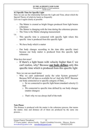 IN THE ALMIGHTY GOD NAME
Through the Mother of God mediation
I do this research
Gerges Francis Tawadrous/
2nd
Course student – physics Faculty – People's Friendship University – Moscow –Russia..
mrwaheid1@yahoo.com mrwaheid@gmail.com +201022532292
19
4-2 Specific Time for Specific Light
Here we can see the relationship between the Light and Time, about which the
Special Theory of relativity learnt us frequently
Let's see it again clearly as possible
- The Matter is created as bright fringes produced from light beams
coherence
- The Matter is changing with the time during the coherence process
- The Time is the Matter changing measurement
i.e.
- This specific time is connected with specific light where this
specific time is produced from this specific light
- We have body which is matter
- Our body changes according to the time (this specific time)
because our body matter is produced from this specific light
coherence
What does that mean?
- If there's a light beam with velocity higher than C we
can't realize, why? Because our body defines only this
specific time which is produced from this specific light
Now we can see much better
- Why we can't understand easily the solar System geometry?
Because NOT all data us available for us! And why NOT? Because
our body connected us to specific category of Data…
o So we connected to specific light beam (standard velocity C)
And
o We connected to specific time defined by our body changes
(matter changes)
o That's why we see always half of the truth
Note Please
The distance is produced with the matter is the coherence process, that means
the matter, time and distance all of them are produced by the same one
process…
 