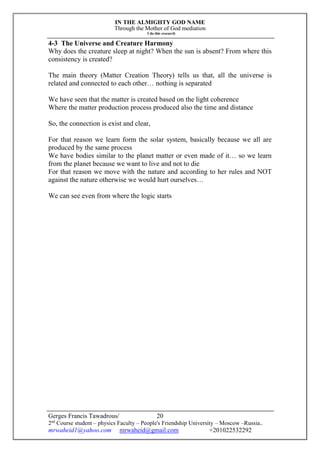 IN THE ALMIGHTY GOD NAME
Through the Mother of God mediation
I do this research
Gerges Francis Tawadrous/
2nd
Course student – physics Faculty – People's Friendship University – Moscow –Russia..
mrwaheid1@yahoo.com mrwaheid@gmail.com +201022532292
20
4-3 The Universe and Creature Harmony
Why does the creature sleep at night? When the sun is absent? From where this
consistency is created?
The main theory (Matter Creation Theory) tells us that, all the universe is
related and connected to each other… nothing is separated
We have seen that the matter is created based on the light coherence
Where the matter production process produced also the time and distance
So, the connection is exist and clear,
For that reason we learn form the solar system, basically because we all are
produced by the same process
We have bodies similar to the planet matter or even made of it… so we learn
from the planet because we want to live and not to die
For that reason we move with the nature and according to her rules and NOT
against the nature otherwise we would hurt ourselves…
We can see even from where the logic starts
 