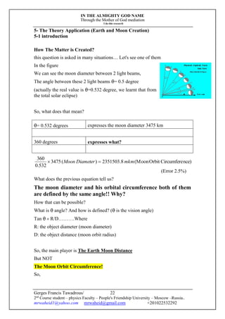 IN THE ALMIGHTY GOD NAME
Through the Mother of God mediation
I do this research
Gerges Francis Tawadrous/
2nd
Course student – physics Faculty – People's Friendship University – Moscow –Russia..
mrwaheid1@yahoo.com mrwaheid@gmail.com +201022532292
22
5- The Theory Application (Earth and Moon Creation)
5-1 introduction
How The Matter is Created?
this question is asked in many situations… Let's see one of them
In the figure
We can see the moon diameter between 2 light beams,
The angle between these 2 light beams θ= 0.5 degree
(actually the real value is θ=0.532 degree, we learnt that from
the total solar eclipse)
So, what does that mean?
θ= 0.532 degrees expresses the moon diameter 3475 km
360 degrees expresses what?
nce)CircumfereOrbit(Moon8.2351503)(3475
532.0
360
mkmDiameterMoon 
(Error 2.5%)
What does the previous equation tell us?
The moon diameter and his orbital circumference both of them
are defined by the same angle!! Why?
How that can be possible?
What is θ angle? And how is defined? (θ is the vision angle)
Tan θ = R/D……….Where
R: the object diameter (moon diameter)
D: the object distance (moon orbit radius)
So, the main player is The Earth Moon Distance
But NOT
The Moon Orbit Circumference!
So,
 