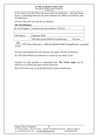 IN THE ALMIGHTY GOD NAME
Through the Mother of God mediation
I do this research
Gerges Francis Tawadrous/
2nd
Course student – physics Faculty – People's Friendship University – Moscow –Russia..
mrwaheid1@yahoo.com mrwaheid@gmail.com +201022532292
23
If the whole cycle 360 defines the moon orbit circumference… that may mean,
there's a relationship between the moon diameter, his orbital circumference and
the light beam…
let's see if this also real with the sun diameter
The Sun Diameter
θ= 0.532 degrees expresses the moon diameter 3475 km
360 degrees expresses what?
940 mkm (Earth Orbital Circumference) No error
error)no-nceCircumfereOrbit(Earth940)(3475
532.0
360
mkmDiameterSun 
We have only repeated the same process once again with the sun diameter
So, The Earth Orbital Circumference is created by the whole Cycle!
Actually it's hard question to understand how The Vision Angle can be
effective on or define the object motion trajectory!
But it will not be easy to accept both results as pure coincidences
 