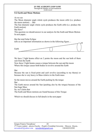 IN THE ALMIGHTY GOD NAME
Through the Mother of God mediation
I do this research
Gerges Francis Tawadrous/
2nd
Course student – physics Faculty – People's Friendship University – Moscow –Russia..
mrwaheid1@yahoo.com mrwaheid@gmail.com +201022532292
24
5-2 Earth and Moon Motions
As we see
The Moon diameter angle whole cycle produces the moon orbit (i.e. produce
the moon motion)…. But
The Sun diameter angle whole cycle produces the Earth orbit (i.e. produce the
Earth motion)
But How?
This question we should answer in our analysis for the Earth and Moon Motion
In next paper..
But the total Solar Eclipse
tells us an important information as shown in the following figure…
Earth
We have 2 light beams effect on 2 points the moon and the sun both of them
sent from the Earth
Now these 2 light beams causes a torque between the sun and the moon
Where this torque causes both bodies to revolve around the Earth
But
Because the sun is fixed point and can't revolve (according to my theory) or
because she is very heavy in Mass relative to the Earth mass
So the moon moves around the Earth pushing by the torque
But
The Earth moves around the Sun (pushing also by the torque) because of the
Sun huge Mass
So, we I claim that
The Earth and Moon motions are found because of this Torque
Which we should discuss in full details in the next paper
 
