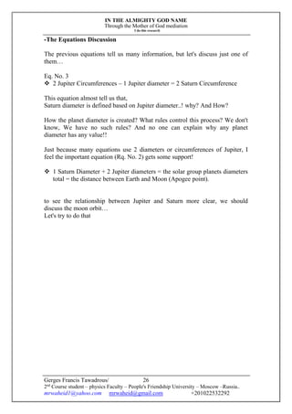IN THE ALMIGHTY GOD NAME
Through the Mother of God mediation
I do this research
Gerges Francis Tawadrous/
2nd
Course student – physics Faculty – People's Friendship University – Moscow –Russia..
mrwaheid1@yahoo.com mrwaheid@gmail.com +201022532292
26
-The Equations Discussion
The previous equations tell us many information, but let's discuss just one of
them…
Eq. No. 3
 2 Jupiter Circumferences – 1 Jupiter diameter = 2 Saturn Circumference
This equation almost tell us that,
Saturn diameter is defined based on Jupiter diameter..! why? And How?
How the planet diameter is created? What rules control this process? We don't
know, We have no such rules? And no one can explain why any planet
diameter has any value!!
Just because many equations use 2 diameters or circumferences of Jupiter, I
feel the important equation (Rq. No. 2) gets some support!
 1 Saturn Diameter + 2 Jupiter diameters = the solar group planets diameters
total = the distance between Earth and Moon (Apogee point).
to see the relationship between Jupiter and Saturn more clear, we should
discuss the moon orbit…
Let's try to do that
 