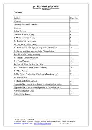 IN THE ALMIGHTY GOD NAME
Through the Mother of God mediation
I do this research
Gerges Francis Tawadrous/
2nd
Course student – physics Faculty – People's Friendship University – Moscow –Russia..
mrwaheid1@yahoo.com mrwaheid@gmail.com +201022532292
3
Contents
Subject Page No.
Abstract 1
Planetary Fact Sheet - Metric 2
Contents 3
1- Introduction 4
2- Research Methodology 6
3- Matter Creation Theory 8
3-1 Double Slit Experiment 8
3-2 The Solar Planets Group 9
3-3 Earth moves with light velocity relative to the sun 10
3-4 Jupiter and Saturn are the Solar Planets Origin 11
3-5 The Whole Theory summary 15
4-Time and Distance Creation 18
4-1 Time Creation 18
4-2 Specific Time for Specific Light 19
4-3 The Universe and Creature Harmony 20
4-4 Mars Puzzle 21
5- The Theory Application (Earth and Moon Creation) 22
5-1 introduction 22
5-2 Earth and Moon Motions 24
Appendix No. 1 Jupiter and Saturn Relationship Discussion 25
Appendix No. 2 The Planets alignment in December 2012 32
Author Curriculum Vitae 41
Author Other Papers 47
 