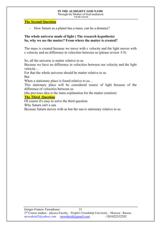 IN THE ALMIGHTY GOD NAME
Through the Mother of God mediation
I do this research
Gerges Francis Tawadrous/
2nd
Course student – physics Faculty – People's Friendship University – Moscow –Russia..
mrwaheid1@yahoo.com mrwaheid@gmail.com +201022532292
31
The Second Question
- How Saturn as a planet has a mass, can be a distance?
The whole universe made of light ( The research hypothesis)
So, why we see the matter? From where the matter is created?
The mass is created because we move with c velocity and the light moves with
c velocity and no difference in velocities between us (please review 3-5)
So, all the universe is matter relative to us
Because we have no difference in velocities between our velocity and the light
velocity…
For that the whole universe should be matter relative to us
But
When a stationary place is found relative to us…
This stationary place will be considered source of light because of the
difference of velocities between us
(the previous idea is the main explanation for the matter creation)
The Third Question
Of course it's easy to solve the third question
Why Saturn isn't a sun
Because Saturn moves with us but the sun is stationary relative to us
 